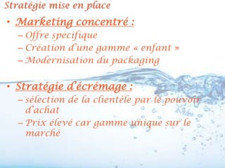 Stratégie mise en place
• Marketing concentré :
   – Offre spécifique
   – Création d’une gamme « enfant »
   – Modernisation du packaging


• Stratégie d’écrémage :
   – sélection de la clientèle par le pouvoir
     d’achat
   – Prix élevé car gamme unique sur le
     marché
 