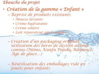 Ebauche du projet
• Création de la gamme « Enfant »
  – Reprise de produits existants
    •   Mousse lavante
    •   Crème hydratante
    •   Crème solaire
    •   Lait réparateur après solaire

  – Création d’un packaging original:
    utilisation des héros de dessins animés
    connus (Némo, Kunfu Panda, Raiponce,
    Age de glace…)

  – Réutilisation des emballages vide en
    jouets pour enfants
 