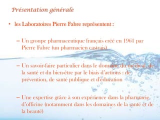 Présentation générale

• les Laboratoires Pierre Fabre représentent :

   – Un groupe pharmaceutique français créé en 1961 par
     Pierre Fabre (un pharmacien castrais)


   – Un savoir-faire particulier dans le domaine du médical, de
     la santé et du bien-être par le biais d’actions : de
     prévention, de santé publique et d'éducation


   – Une expertise grâce à son expérience dans la pharmacie
     d’officine (notamment dans les domaines de la santé et de
     la beauté)
 