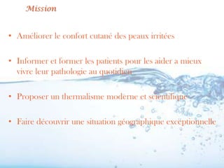 Mission


• Améliorer le confort cutané des peaux irritées

• Informer et former les patients pour les aider a mieux
  vivre leur pathologie au quotidien

• Proposer un thermalisme moderne et scientifique

• Faire découvrir une situation géographique exceptionnelle
 