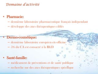 Domaine d’activité


• Pharmacie:
   – deuxième laboratoire pharmaceutique français indépendant
   – développe des axes thérapeutiques ciblés


• Dermo-cosmétique:
   – deuxième laboratoire européen en officine
   – 5% du CA est consacré à la R&D


• Santé-famille:
   – médicament de préventions et de santé publique
   – recherche sur des axes thérapeutiques spécifique
 