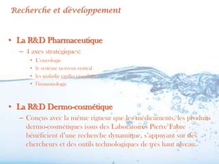 Recherche et développement



• La R&D Pharmaceutique
  – 4 axes stratégiques:
     •   L’oncologie
     •   le système nerveux central
     •   les maladie cardio vasculaire
     •   l’immunologie



• La R&D Dermo-cosmétique
  – Conçus avec la même rigueur que les médicaments, les produits
    dermo-cosmétiques issus des Laboratoires Pierre Fabre
    bénéficient d’une recherche dynamique, s’appuyant sur des
    chercheurs et des outils technologiques de très haut niveau.
 