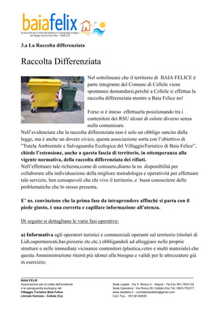  

3.a La Raccolta differenziata


Raccolta Differenziata
                                            Nel sottolineare che il territorio di BAIA FELICE è
                                            parte integrante del Comune di Cellole viene
                                            spontaneo domandarsi,perché a Cellole si effettua la
                                            raccolta differenziata mentre a Baia Felice no!

                                  Forse si è inteso effettuarla posizionando tra i
                                  contenitori dei RSU alcuni di colore diverso senza
                                  nulla comunicare.
Nell’evidenziare che la raccolta differenziata non è solo un obbligo sancito dalla
legge, ma è anche un dovere civico, questa associazione sorta con l’obiettivo di
”Tutela Ambientale e Salvaguardia Ecologica del VillaggioTuristico di Baia Felice”,
chiede l’estensione, anche a questa fascia di territorio, in ottemperanza alla
vigente normativa, della raccolta differenziata dei rifiuti.
Nell’effettuare tale richiesta,come di consueto,diamo la ns. disponibilità per
collaborare alla individuazione della migliore metodologia e operatività per effettuare
tale servizio, ben consapevoli che chi vive il territorio, e buon conoscitore delle
problematiche che lo stesso presenta.

E’ ns. convinzione che la prima fase da intraprendere affinchè si parta con il
piede giusto, è una corretta e capillare informazione all’utenza.

Di seguito si dettagliano le varie fasi operative:

a) Informativa agli operatori turistici e commerciali operanti sul territorio (titolari di
Lidi,supermercati,bar,pizzerie etc.etc.) obbligandoli ad alloggiare nelle proprie
strutture o nelle immediate vicinanze contenitori (plastica,vetro e multi materiale) che
questa Amministrazione riterrà più idonei alla bisogna e validi per le attrezzature già
in esercizio;

_________________________________________________________________________________________________________
BAIA FELIX
Associazione per la tutela dell’ambiente                Sede Legale : Via V. Mosca 4 – Napoli - Tel.Fax 081-7623132
e la salvaguardia ecologica del                         Sede Operativa : Via Roma 28, Cellole (Ce) Tel. 0823-703217
Villaggio Turistico Baia Felice                         www.baiafelix.it – comitatobaiafelix@gmail.com
Litorale Domizio - Cellole (Ce)                         Cod. Fisc. : 95136140639
 
