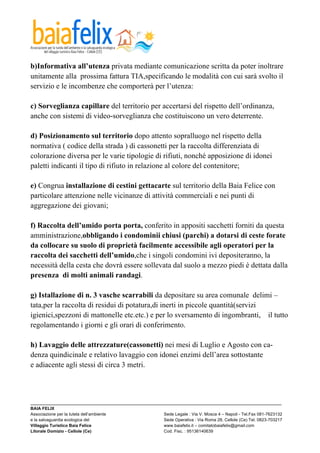  

b)Informativa all’utenza privata mediante comunicazione scritta da poter inoltrare
unitamente alla prossima fattura TIA,specificando le modalità con cui sarà svolto il
servizio e le incombenze che comporterà per l’utenza:

c) Sorveglianza capillare del territorio per accertarsi del rispetto dell’ordinanza,
anche con sistemi di video-sorveglianza che costituiscono un vero deterrente.

d) Posizionamento sul territorio dopo attento sopralluogo nel rispetto della
normativa ( codice della strada ) di cassonetti per la raccolta differenziata di
colorazione diversa per le varie tipologie di rifiuti, nonché apposizione di idonei
paletti indicanti il tipo di rifiuto in relazione al colore del contenitore;

e) Congrua installazione di cestini gettacarte sul territorio della Baia Felice con
particolare attenzione nelle vicinanze di attività commerciali e nei punti di
aggregazione dei giovani;

f) Raccolta dell’umido porta porta, conferito in appositi sacchetti forniti da questa
amministrazione,obbligando i condominii chiusi (parchi) a dotarsi di ceste forate
da collocare su suolo di proprietà facilmente accessibile agli operatori per la
raccolta dei sacchetti dell’umido,che i singoli condomini ivi depositeranno, la
necessità della cesta che dovrà essere sollevata dal suolo a mezzo piedi è dettata dalla
presenza di molti animali randagi.

g) Istallazione di n. 3 vasche scarrabili da depositare su area comunale delimi –
tata,per la raccolta di residui di potatura,di inerti in piccole quantità(servizi
igienici,spezzoni di mattonelle etc.etc.) e per lo sversamento di ingombranti, il tutto
regolamentando i giorni e gli orari di conferimento.

h) Lavaggio delle attrezzature(cassonetti) nei mesi di Luglio e Agosto con ca-
denza quindicinale e relativo lavaggio con idonei enzimi dell’area sottostante
e adiacente agli stessi di circa 3 metri.



_________________________________________________________________________________________________________
BAIA FELIX
Associazione per la tutela dell’ambiente                Sede Legale : Via V. Mosca 4 – Napoli - Tel.Fax 081-7623132
e la salvaguardia ecologica del                         Sede Operativa : Via Roma 28, Cellole (Ce) Tel. 0823-703217
Villaggio Turistico Baia Felice                         www.baiafelix.it – comitatobaiafelix@gmail.com
Litorale Domizio - Cellole (Ce)                         Cod. Fisc. : 95136140639
 