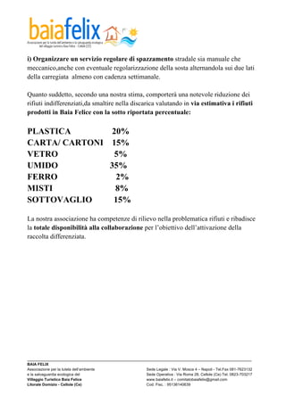  

i) Organizzare un servizio regolare di spazzamento stradale sia manuale che
meccanico,anche con eventuale regolarizzazione della sosta alternandola sui due lati
della carregiata almeno con cadenza settimanale.

Quanto suddetto, secondo una nostra stima, comporterà una notevole riduzione dei
rifiuti indifferenziati,da smaltire nella discarica valutando in via estimativa i rifiuti
prodotti in Baia Felice con la sotto riportata percentuale:

PLASTICA        20%
CARTA/ CARTONI 15%
VETRO           5%
UMIDO          35%
FERRO            2%
MISTI            8%
SOTTOVAGLIO     15%

La nostra associazione ha competenze di rilievo nella problematica rifiuti e ribadisce
la totale disponibilità alla collaborazione per l’obiettivo dell’attivazione della
raccolta differenziata.




_________________________________________________________________________________________________________
BAIA FELIX
Associazione per la tutela dell’ambiente                Sede Legale : Via V. Mosca 4 – Napoli - Tel.Fax 081-7623132
e la salvaguardia ecologica del                         Sede Operativa : Via Roma 28, Cellole (Ce) Tel. 0823-703217
Villaggio Turistico Baia Felice                         www.baiafelix.it – comitatobaiafelix@gmail.com
Litorale Domizio - Cellole (Ce)                         Cod. Fisc. : 95136140639
 