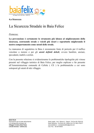  

4.a Sicurezza


La Sicurezza Stradale in Baia Felice
	
  

Premessa:	
  

La prevenzione è certamente lo strumento più idoneo al miglioramento della
sicurezza, costruendo strade e veicoli più sicuri e soprattutto migliorando il
nostro comportamento come utenti delle strade.

La mancanza di segnaletica in Baia è sicuramente fonte di pericolo per il traffico
veicolare a motore e per gli utenti definiti deboli, ovvero bambini, anziani,
ipovedenti, inabili e ciclisti.

Con la presente relazione si evidenzieranno le problematiche tipologiche più vistose
presenti nel villaggio turistico di Baia Felice, per meglio esplicare e far presente
all’Amministrazione comunale di Cellole ( CE ) le problematiche a cui sono
sottoposti gli utenti di tale villaggio.




_________________________________________________________________________________________________________
BAIA FELIX
Associazione per la tutela dell’ambiente                Sede Legale : Via V. Mosca 4 – Napoli - Tel.Fax 081-7623132
e la salvaguardia ecologica del                         Sede Operativa : Via Roma 28, Cellole (Ce) Tel. 0823-703217
Villaggio Turistico Baia Felice                         www.baiafelix.it – comitatobaiafelix@gmail.com
Litorale Domizio - Cellole (Ce)                         Cod. Fisc. : 95136140639
 