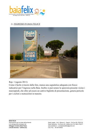  



  1) INGRESSO IN BAIA FELICE




Rep. 1 (agosto 2011)
Come è facile evincere dalla foto, manca una segnaletica adeguata con frecce
indicatrici per l’ingresso nella Baia. Inoltre si può notare la sporcizia presente vicino i
marciapiedi, che oltre ad essere un cattivo biglietto di presentazione, genera pericolo
per i ciclisti e motociclisti in transito.




_________________________________________________________________________________________________________
BAIA FELIX
Associazione per la tutela dell’ambiente                Sede Legale : Via V. Mosca 4 – Napoli - Tel.Fax 081-7623132
e la salvaguardia ecologica del                         Sede Operativa : Via Roma 28, Cellole (Ce) Tel. 0823-703217
Villaggio Turistico Baia Felice                         www.baiafelix.it – comitatobaiafelix@gmail.com
Litorale Domizio - Cellole (Ce)                         Cod. Fisc. : 95136140639
 