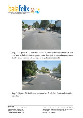  




  2) Rep. 2 . (Agosto 2011) Dalla foto si vede la pericolosità delle rotonde, le quali
     non sono sufficientemente segnalate e non rispettano la normativa progettuale.
     Inoltre non è presente nell’incrocio la segnaletica orizzontale.




  3) Rep. 3. (Agosto 2011) Mancanza di dossi artificiali che rallentano la velocità
     veicolare



_________________________________________________________________________________________________________
BAIA FELIX
Associazione per la tutela dell’ambiente                Sede Legale : Via V. Mosca 4 – Napoli - Tel.Fax 081-7623132
e la salvaguardia ecologica del                         Sede Operativa : Via Roma 28, Cellole (Ce) Tel. 0823-703217
Villaggio Turistico Baia Felice                         www.baiafelix.it – comitatobaiafelix@gmail.com
Litorale Domizio - Cellole (Ce)                         Cod. Fisc. : 95136140639
 