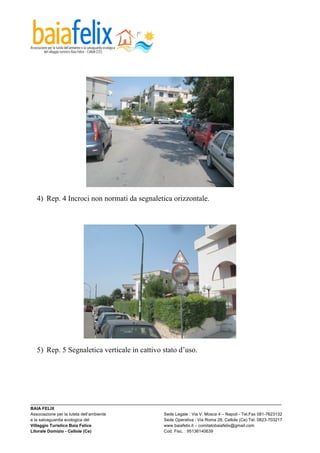  




  4) Rep. 4 Incroci non normati da segnaletica orizzontale.




  5) Rep. 5 Segnaletica verticale in cattivo stato d’uso.




_________________________________________________________________________________________________________
BAIA FELIX
Associazione per la tutela dell’ambiente                Sede Legale : Via V. Mosca 4 – Napoli - Tel.Fax 081-7623132
e la salvaguardia ecologica del                         Sede Operativa : Via Roma 28, Cellole (Ce) Tel. 0823-703217
Villaggio Turistico Baia Felice                         www.baiafelix.it – comitatobaiafelix@gmail.com
Litorale Domizio - Cellole (Ce)                         Cod. Fisc. : 95136140639
 