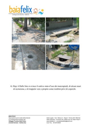  




  6) Rep. 6 Dalle foto si evince il cattivo stato d’uso dei marciapiedi, di alcuni muri
     di recinzione, e di trappole vere e proprie come tombini privi di coperchi.




_________________________________________________________________________________________________________
BAIA FELIX
Associazione per la tutela dell’ambiente                Sede Legale : Via V. Mosca 4 – Napoli - Tel.Fax 081-7623132
e la salvaguardia ecologica del                         Sede Operativa : Via Roma 28, Cellole (Ce) Tel. 0823-703217
Villaggio Turistico Baia Felice                         www.baiafelix.it – comitatobaiafelix@gmail.com
Litorale Domizio - Cellole (Ce)                         Cod. Fisc. : 95136140639
 