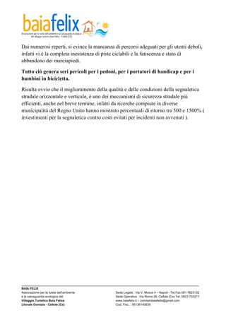  

Dai numerosi reperti, si evince la mancanza di percorsi adeguati per gli utenti deboli,
infatti vi è la completa inesistenza di piste ciclabili e la fatiscenza e stato di
abbandono dei marciapiedi.

Tutto ciò genera seri pericoli per i pedoni, per i portatori di handicap e per i
bambini in bicicletta.

Risulta ovvio che il miglioramento della qualità e delle condizioni della segnaletica
stradale orizzontale e verticale, è uno dei meccanismi di sicurezza stradale più
efficienti, anche nel breve termine, infatti da ricerche compiute in diverse
municipalità del Regno Unito hanno mostrato percentuali di ritorno tra 500 e 1500% (
investimenti per la segnaletica contro costi evitati per incidenti non avvenuti ).




_________________________________________________________________________________________________________
BAIA FELIX
Associazione per la tutela dell’ambiente                Sede Legale : Via V. Mosca 4 – Napoli - Tel.Fax 081-7623132
e la salvaguardia ecologica del                         Sede Operativa : Via Roma 28, Cellole (Ce) Tel. 0823-703217
Villaggio Turistico Baia Felice                         www.baiafelix.it – comitatobaiafelix@gmail.com
Litorale Domizio - Cellole (Ce)                         Cod. Fisc. : 95136140639
 