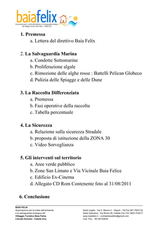  

    1. Premessa
         a. Lettera del direttivo Baia Felix

    2. La Salvaguardia Marina
         a. Condotte Sottomarine
         b. Proliferazione algale
         c. Rimozione delle alghe rosse : Battelli Pelican Globeco
         d. Pulizia delle Spiagge e delle Dune

    3. La Raccolta Differenziata
         a. Premessa
         b. Fasi operative della raccolta
         c. Tabella percentuale

    4. La Sicurezza
         a. Relazione sulla sicurezza Stradale
         b. proposta di istituzione della ZONA 30
         c. Video Sorveglianza

    5. Gli interventi sul territorio
         a. Aree verde pubblico
         b. Zone San Limato e Via Vicinale Baia Felice
         c. Edificio Ex-Cinema
         d. Allegato CD Rom Contenente foto al 31/08/2011

   6. Conclusione
_________________________________________________________________________________________________________
BAIA FELIX
Associazione per la tutela dell’ambiente                Sede Legale : Via V. Mosca 4 – Napoli - Tel.Fax 081-7623132
e la salvaguardia ecologica del                         Sede Operativa : Via Roma 28, Cellole (Ce) Tel. 0823-703217
Villaggio Turistico Baia Felice                         www.baiafelix.it – comitatobaiafelix@gmail.com
Litorale Domizio - Cellole (Ce)                         Cod. Fisc. : 95136140639
 