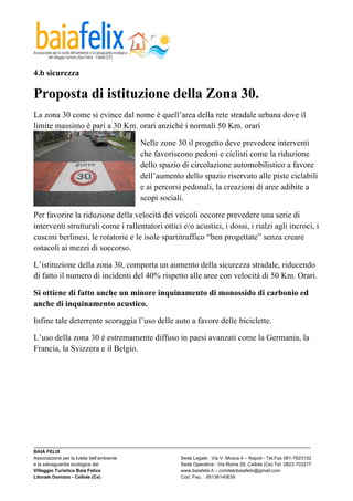  

4.b sicurezza

Proposta di istituzione della Zona 30.
La zona 30 come si evince dal nome è quell’area della rete stradale urbana dove il
limite massimo è pari a 30 Km. orari anziché i normali 50 Km. orari

                                            Nelle zone 30 il progetto deve prevedere interventi
                                            che favoriscono pedoni e ciclisti come la riduzione
                                            dello spazio di circolazione automobilistico a favore
                                            dell’aumento dello spazio riservato alle piste ciclabili
                                            e ai percorsi pedonali, la creazioni di aree adibite a
                                            scopi sociali.

Per favorire la riduzione della velocità dei veicoli occorre prevedere una serie di
interventi strutturali come i rallentatori ottici e/o acustici, i dossi, i rialzi agli incroci, i
cuscini berlinesi, le rotatorie e le isole spartitraffico “ben progettate” senza creare
ostacoli ai mezzi di soccorso.

L’istituzione della zona 30, comporta un aumento della sicurezza stradale, riducendo
di fatto il numero di incidenti del 40% rispetto alle aree con velocità di 50 Km. Orari.

Si ottiene di fatto anche un minore inquinamento di monossido di carbonio ed
anche di inquinamento acustico.

Infine tale deterrente scoraggia l’uso delle auto a favore delle biciclette.

L’uso della zona 30 è estremamente diffuso in paesi avanzati come la Germania, la
Francia, la Svizzera e il Belgio.




_________________________________________________________________________________________________________
BAIA FELIX
Associazione per la tutela dell’ambiente                Sede Legale : Via V. Mosca 4 – Napoli - Tel.Fax 081-7623132
e la salvaguardia ecologica del                         Sede Operativa : Via Roma 28, Cellole (Ce) Tel. 0823-703217
Villaggio Turistico Baia Felice                         www.baiafelix.it – comitatobaiafelix@gmail.com
Litorale Domizio - Cellole (Ce)                         Cod. Fisc. : 95136140639
 