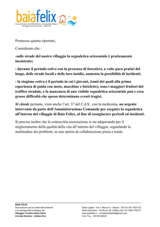  



Premesso quanto riportato,

Considerato che :

-sulle strade del nostro villaggio la segnaletica orizzontale è praticamente
inesistente;

- durante il periodo estivo con la presenza di forestieri, a volte poco pratici del
luogo, delle strade locali e delle loro insidie, aumenta la possibilità di incidenti;

- la stagione estiva è il periodo in cui i giovani, (tanti dei quali alla prima
esperienza di guida con moto, macchine e biciclette), sono i maggiori fruitori del
traffico stradale, e la mancanza di una visibile segnaletica orizzontale può e crea
grosse difficoltà che spesso determinano eventi tragici.

Si chiede pertanto, visto anche l’art. 37 del C.d.S, con la medesima, un urgente
intervento da parte dell’Amministrazione Comunale per eseguire la segnaletica
all’interno del villaggio di Baia Felice, al fine di scongiurare pericoli ed incidenti.

Si precisa inoltre che la sottoscritta associazione si sta adoperando per il
miglioramento della qualità della vita all’interno del villaggio, segnalando la
moltitudine dei problemi, in uno spirito di collaborazione piena e totale.




_________________________________________________________________________________________________________
BAIA FELIX
Associazione per la tutela dell’ambiente                Sede Legale : Via V. Mosca 4 – Napoli - Tel.Fax 081-7623132
e la salvaguardia ecologica del                         Sede Operativa : Via Roma 28, Cellole (Ce) Tel. 0823-703217
Villaggio Turistico Baia Felice                         www.baiafelix.it – comitatobaiafelix@gmail.com
Litorale Domizio - Cellole (Ce)                         Cod. Fisc. : 95136140639
 