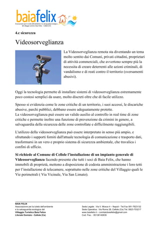  

4.c sicurezza

Videosorveglianza
                                            La Videosorveglianza remota sta diventando un tema
                                            molto sentito dai Comuni, privati cittadini, proprietari
                                            di attività commerciali, che avvertono sempre più la
                                            necessita di creare deterrenti alle azioni criminali, di
                                            vandalismo e di reati contro il territorio (sversamenti
                                            abusivi).



Oggi la tecnologia permette di installare sistemi di videosorveglianza estremamente
poco costosi semplici da usare, molto discreti oltre che di facile utilizzo.

Spesso si evidenzia come le zone critiche di un territorio, i suoi accessi, le discariche
abusive, parchi pubblici, debbano essere adeguatamente protette.
La videosorveglianza può essere un valido ausilio al controllo in real time di zone
critiche e permette inoltre una funzione di prevenzione da crimini in genere, a
salvaguardia della sicurezza delle zone controllate e difficilmente raggiungibili.

L'utilizzo della videosorveglianza può essere interpretato in senso più ampio, e
sfruttando i supporti forniti dall'attuale tecnologia di comunicazione e trasporto dati,
trasformarsi in un vero e proprio sistema di sicurezza ambientale, che travalica i
confini di ufficio.

Si richiede al Comune di Cellole l’installazione di un impianto generale di
Videosorveglianza facendo presente che tutti i soci di Baia Felix, che hanno
immobili di proprietà, mettono a disposizione di codesta amministrazione i loro tetti
per l’installazione di telecamere, soprattutto nelle zone critiche del Villaggio quali le
Vie perimetrali ( Via Vicinale, Via San Limato).




_________________________________________________________________________________________________________
BAIA FELIX
Associazione per la tutela dell’ambiente                Sede Legale : Via V. Mosca 4 – Napoli - Tel.Fax 081-7623132
e la salvaguardia ecologica del                         Sede Operativa : Via Roma 28, Cellole (Ce) Tel. 0823-703217
Villaggio Turistico Baia Felice                         www.baiafelix.it – comitatobaiafelix@gmail.com
Litorale Domizio - Cellole (Ce)                         Cod. Fisc. : 95136140639
 