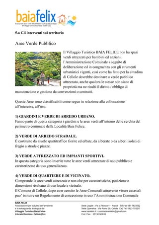  

5.a Gli interventi sul territorio

Aree Verde Pubblico
                              Il Villaggio Turistico BAIA FELICE non ha spazi
                              verdi attrezzati per bambini ed anziani.
                              l’Amministrazione Comunale a seguito di
                              deliberazione ed in congruenza con gli strumenti
                              urbanistici vigenti, cosi come ha fatto per la cittadina
                              di Cellole dovrebbe destinare a verde pubblico
                              attrezzato, anche qualora le stesse non siano di
                              proprietà ma ne risulti il diritto / obbligo di
manutenzione e gestione da convenzioni o contratti.

Queste Aree sono classificabili come segue in relazione alla collocazione
all’interesse, all’uso:

1) GIARDINI E VERDE DI ARREDO URBANO.
Fanno parte di questa categoria i giardini e le aree verdi all’interno delle cerchia del
perimetro comunale della Località Baia Felice.

2) VERDE DI ARREDO STRADALE.
È costituito da aiuole spartitraffico fiorite ed erbate, da alberate o da alberi isolati di
fregio a strade e piazze.

3) VERDE ATTREZZATO ED IMPIANTI SPORTIVI.
In questa categoria sono inserite tutte le aree verdi attrezzate di uso pubblico e
caratterizzate da uso generalizzato.

4) VERDE DI QUARTIERE E DI VICINATO.
Comprende le aree verdi attrezzate e non che per caratteristiche, posizione e
dimensioni risultano di uso locale e vicinale.
Il Comune di Cellole, dopo aver censito le Aree Comunali attraverso visure catastali
puo’ istituire un Regolamento di concessione in uso l’Amministrazione Comunale
_________________________________________________________________________________________________________
BAIA FELIX
Associazione per la tutela dell’ambiente                Sede Legale : Via V. Mosca 4 – Napoli - Tel.Fax 081-7623132
e la salvaguardia ecologica del                         Sede Operativa : Via Roma 28, Cellole (Ce) Tel. 0823-703217
Villaggio Turistico Baia Felice                         www.baiafelix.it – comitatobaiafelix@gmail.com
Litorale Domizio - Cellole (Ce)                         Cod. Fisc. : 95136140639
 