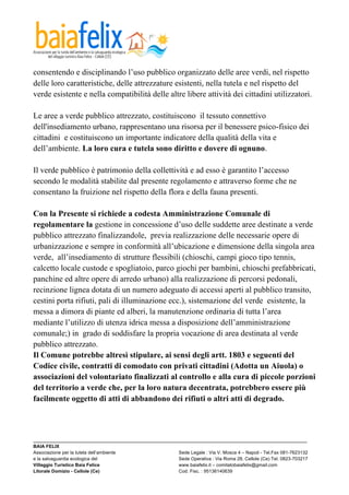  

consentendo e disciplinando l’uso pubblico organizzato delle aree verdi, nel rispetto
delle loro caratteristiche, delle attrezzature esistenti, nella tutela e nel rispetto del
verde esistente e nella compatibilità delle altre libere attività dei cittadini utilizzatori.

Le aree a verde pubblico attrezzato, costituiscono il tessuto connettivo
dell'insediamento urbano, rappresentano una risorsa per il benessere psico-fisico dei
cittadini e costituiscono un importante indicatore della qualità della vita e
dell’ambiente. La loro cura e tutela sono diritto e dovere di ognuno.

Il verde pubblico è patrimonio della collettività e ad esso è garantito l’accesso
secondo le modalità stabilite dal presente regolamento e attraverso forme che ne
consentano la fruizione nel rispetto della flora e della fauna presenti.

Con la Presente si richiede a codesta Amministrazione Comunale di
regolamentare la gestione in concessione d’uso delle suddette aree destinate a verde
pubblico attrezzato finalizzandole, previa realizzazione delle necessarie opere di
urbanizzazione e sempre in conformità all’ubicazione e dimensione della singola area
verde, all’insediamento di strutture flessibili (chioschi, campi gioco tipo tennis,
calcetto locale custode e spogliatoio, parco giochi per bambini, chioschi prefabbricati,
panchine ed altre opere di arredo urbano) alla realizzazione di percorsi pedonali,
recinzione lignea dotata di un numero adeguato di accessi aperti al pubblico transito,
cestini porta rifiuti, pali di illuminazione ecc.), sistemazione del verde esistente, la
messa a dimora di piante ed alberi, la manutenzione ordinaria di tutta l’area
mediante l’utilizzo di utenza idrica messa a disposizione dell’amministrazione
comunale;) in grado di soddisfare la propria vocazione di area destinata al verde
pubblico attrezzato.
Il Comune potrebbe altresì stipulare, ai sensi degli artt. 1803 e seguenti del
Codice civile, contratti di comodato con privati cittadini (Adotta un Aiuola) o
associazioni del volontariato finalizzati al controllo e alla cura di piccole porzioni
del territorio a verde che, per la loro natura decentrata, potrebbero essere più
facilmente oggetto di atti di abbandono dei rifiuti o altri atti di degrado.



_________________________________________________________________________________________________________
BAIA FELIX
Associazione per la tutela dell’ambiente                Sede Legale : Via V. Mosca 4 – Napoli - Tel.Fax 081-7623132
e la salvaguardia ecologica del                         Sede Operativa : Via Roma 28, Cellole (Ce) Tel. 0823-703217
Villaggio Turistico Baia Felice                         www.baiafelix.it – comitatobaiafelix@gmail.com
Litorale Domizio - Cellole (Ce)                         Cod. Fisc. : 95136140639
 