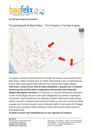  

5.b Gli interventi sul territorio

Vie perimetrali di Baia Felice – Via Vicinale e Via San Limato




Si segnala a codesta Amministrazione Comunale che esistono ancora nella località
Baia Felice, strade Comunali prive di Asfalto, Marciapiedi, Fogne ed illuminazione.
Alcune delle strade oggetto della richiesta sono indicate nella mappa allegata.
Tali strade versano in uno stato di totale abbandono e degrado che ovviamente
incentivano gli scarichi abusivi ampiamente documentati nelle fotografie
allegate alla pagima successiva. La situazione e veramente drammatica soprattutto
in caso di forti piogge che provocano gravi allagamenti che mettono a repentaglio
l’incolumita’ degli immobili privati sottoposti a tributo. Infatti nelle strade indicate
abitano numerosi contribuenti del Comune di Cellole se, ma solo in termini di tributi,
in quanto non ricevono ancora lo stesso trattamento delle vie principali del Villaggio
oltre ad essere mortificati dalle tonnellate di rifiuti edili scaricati abusivamente ai
bordi della strada.
Si chiede un intervento immediato per le zone riportate in evidenza.
_________________________________________________________________________________________________________
BAIA FELIX
Associazione per la tutela dell’ambiente                Sede Legale : Via V. Mosca 4 – Napoli - Tel.Fax 081-7623132
e la salvaguardia ecologica del                         Sede Operativa : Via Roma 28, Cellole (Ce) Tel. 0823-703217
Villaggio Turistico Baia Felice                         www.baiafelix.it – comitatobaiafelix@gmail.com
Litorale Domizio - Cellole (Ce)                         Cod. Fisc. : 95136140639
 