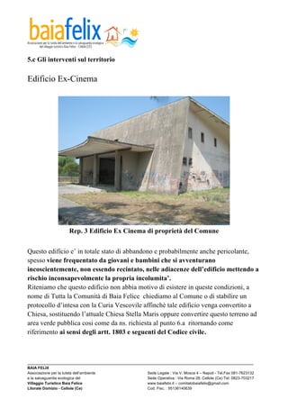  

5.c Gli interventi sul territorio

Edificio Ex-Cinema




                     Rep. 3 Edificio Ex Cinema di proprietà del Comune


Questo edificio e’ in totale stato di abbandono e probabilmente anche pericolante,
spesso viene frequentato da giovani e bambini che si avventurano
incoscientemente, non essendo recintato, nelle adiacenze dell’edificio mettendo a
rischio inconsapevolmente la propria incolumita’.
Riteniamo che questo edificio non abbia motivo di esistere in queste condizioni, a
nome di Tutta la Comunità di Baia Felice chiediamo al Comune o di stabilire un
protocollo d’intesa con la Curia Vescovile affinchè tale edificio venga convertito a
Chiesa, sostituendo l’attuale Chiesa Stella Maris oppure convertire questo terreno ad
area verde pubblica cosi come da ns. richiesta al punto 6.a ritornando come
riferimento ai sensi degli artt. 1803 e seguenti del Codice civile.



_________________________________________________________________________________________________________
BAIA FELIX
Associazione per la tutela dell’ambiente                Sede Legale : Via V. Mosca 4 – Napoli - Tel.Fax 081-7623132
e la salvaguardia ecologica del                         Sede Operativa : Via Roma 28, Cellole (Ce) Tel. 0823-703217
Villaggio Turistico Baia Felice                         www.baiafelix.it – comitatobaiafelix@gmail.com
Litorale Domizio - Cellole (Ce)                         Cod. Fisc. : 95136140639
 