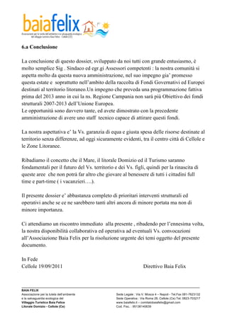  

6.a Conclusione

La conclusione di questo dossier, sviluppato da noi tutti con grande entusiasmo, è
molto semplice Sig . Sindaco ed egr.gi Assessori competenti : la nostra comunità si
aspetta molto da questa nuova amministrazione, nel suo impegno gia’ promesso
questa estate e soprattutto nell’ambito della raccolta di Fondi Governativi ed Europei
destinati al territorio litoraneo.Un impegno che preveda una programmazione fattiva
prima del 2013 anno in cui la ns. Regione Campania non sarà più Obiettivo dei fondi
strutturali 2007-2013 dell’Unione Europea.
Le opportunità sono davvero tante, ed avete dimostrato con la precedente
amministrazione di avere uno staff tecnico capace di attirare questi fondi.

La nostra aspettativa e’ la Vs. garanzia di equa e giusta spesa delle risorse destinate al
territorio senza differenze, ad oggi sicuramente evidenti, tra il centro città di Cellole e
le Zone Litoranee.

Ribadiamo il concetto che il Mare, il litorale Domizio ed il Turismo saranno
fondamentali per il futuro del Vs. territorio e dei Vs. figli, quindi per la rinascita di
queste aree che non potrà far altro che giovare al benessere di tutti i cittadini full
time e part-time ( i vacanzieri….).

Il presente dossier e’ abbastanza completo di prioritari interventi strutturali ed
operativi anche se ce ne sarebbero tanti altri ancora di minore portata ma non di
minore importanza.

Ci attendiamo un riscontro immediato alla presente , ribadendo per l’ennesima volta,
la nostra disponibilità collaborativa ed operativa ad eventuali Vs. convocazioni
all’Associazione Baia Felix per la risoluzione urgente dei temi oggetto del presente
documento.

In Fede
Cellole 19/09/2011                                                            Direttivo Baia Felix


_________________________________________________________________________________________________________
BAIA FELIX
Associazione per la tutela dell’ambiente                Sede Legale : Via V. Mosca 4 – Napoli - Tel.Fax 081-7623132
e la salvaguardia ecologica del                         Sede Operativa : Via Roma 28, Cellole (Ce) Tel. 0823-703217
Villaggio Turistico Baia Felice                         www.baiafelix.it – comitatobaiafelix@gmail.com
Litorale Domizio - Cellole (Ce)                         Cod. Fisc. : 95136140639
 
