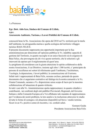  



1.a Premessa

Egr. Dott. Aldo Izzo, Sindaco del Comune di Cellole,
e.p.c.
Assessorato Ambiente, Turismo, e Lavori Pubblici del Comune di Cellole,

conoscerà bene la Ns. Associazione che opera dal 2010 sul Vs. territorio per la tutela
dell’ambiente, la salvaguardia marina e quella ecologica del territorio villaggio
turistico BAIA FELICE.
Il presente documento rappresenta una opportunità importante per la Sua
amministrazione per dimostrare all’opinione pubblica le Vs. indubbie capacità di
gestione del Territorio, in quanto raccoglie in un unico fascicolo sia le esigenze di
Baia Felice, che provengono da chi vive questo territorio, che le soluzioni e gli
interventi da operare per il miglioramento di quest’area.
La preghiamo di considerare con la giusta attenzione lo spirito collaborativo della
nostra Associazione, il cui Direttivo, insieme agli oltre 1.300 iscritti, e’ partecipato da
persone di eccellenza nei settori di riferimento quali l’ambiente, l’architettura,
l’ecologia, la depurazione, i lavori pubblici, la comunicazione ed il turismo.
Infatti tutti i rappresentanti di Baia Felix, nessuno escluso, partendo da questo
documento che ci auguriamo costruttivo nel dialogo tra la nostra comunità e la Vs.
Giunta Comunale, saranno a Vs. disposizione senza scopo di lucro per la massima
collaborazione all’attuazione di quanto richiesto.
In tutti i casi alla Vs. Amministrazione spetta rappresentarci, in quanto cittadini e
contribuenti, nei confronti degli enti pubblici Provinciali, Regionali, del Governo
Italiano e della Comunità Europea ed a Voi affidiamo tale mandato di rappresentanza
per l’evidenza dei nostri problemi, la loro analisi e la risoluzione attraverso lo studio
di tutte le forme di sostegno e di attuazione disponibili nel breve / medio termine.
Sicuri in un Vs. positivo cenno di riscontro, i ns. cordiali saluti.
                                                                            Gennaro Guida
                                                      Presidente Associazione Baia Felix



_________________________________________________________________________________________________________
BAIA FELIX
Associazione per la tutela dell’ambiente                Sede Legale : Via V. Mosca 4 – Napoli - Tel.Fax 081-7623132
e la salvaguardia ecologica del                         Sede Operativa : Via Roma 28, Cellole (Ce) Tel. 0823-703217
Villaggio Turistico Baia Felice                         www.baiafelix.it – comitatobaiafelix@gmail.com
Litorale Domizio - Cellole (Ce)                         Cod. Fisc. : 95136140639
 