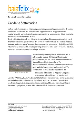 

2.a La salvaguardia Marina


Condotte Sottomarine
La Scrivente Associazione ritiene di primaria importanza le problematiche di ordine
ambientale e di assetto del territorio, che rappresentano le maggiori criticità
caratterizzanti il territorio costiero, rappresentando, al tempo stesso, fattori ostativi al
processo di riqualificazione in atto;
Tra le criticità ambientali si evidenzia, in particolare, l’inquinamento marino, che è
determinante di una grave carenza dei livelli di balneabilità del ns. litorale Domitio,
sopravvenuti anche quest’anno per l’ennesima volta, nonostante i dati di balneabilità
“Buona” di Gennaio 2011, con negative ripercussioni sulla locale economia turistica,
incentrata su una frequentazione di tipo balneare;

                                                                 Riteniamo alquanto urgente ed importante per la
                                                                 salvaguardia marina del litorale Domizio, in
                                                                 particolare la costa che va dalla Punta Sinuessa alla
                                                                 foce del fiume Garigliano, che la Vs.
                                                                 Amministrazione Comunale, in rappresentanza delle
                                                                 parti sociali ed economiche del territorio di Vs.
                                                                 competenza, si attivi e si faccia capofila del
                                    Protocollo d’Intesa tra la Regione Campania –
             Figura	
  1	
  Foto	
  Mare	
  Luglio	
  2011	
  

                                    Assessorato all’Ambiente, , la provincia di
Caserta, l’ARPAC, l’ASL CE2 nonché tutte le associazioni a vario titolo operanti sul
territorio Domitio, avviando cosi facendo un percorso che abbia l’obiettivo di
accelerare l’opera di disinquinamento ambientale del Litorale Domitio, al fine di
restituire, al più presto, la TOTALE balneabilità all’intero tratto costiero.




_________________________________________________________________________________________________________
BAIA FELIX
Associazione per la tutela dell’ambiente                Sede Legale : Via V. Mosca 4 – Napoli - Tel.Fax 081-7623132
e la salvaguardia ecologica del                         Sede Operativa : Via Roma 28, Cellole (Ce) Tel. 0823-703217
Villaggio Turistico Baia Felice                         www.baiafelix.it – comitatobaiafelix@gmail.com
Litorale Domizio - Cellole (Ce)                         Cod. Fisc. : 95136140639
 