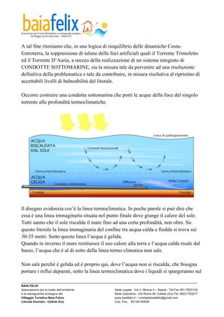  

A tal fine riteniamo che, in una logica di riequilibrio delle dinamiche Costa-
Entroterra, la soppressione di talune delle foci artificiali quali il Torrente Trimoletto
ed il Torrente D’Auria, a mezzo della realizzazione di un sistema integrato di
CONDOTTE SOTTOMARINE, sia la misura tale da pervenire ad una risoluzione
definitiva della problematica e tale da contribuire, in misura risolutiva al ripristino di
accettabili livelli di balneabilità del litorale.

Occorre costruire una condotta sottomarina che porti le acque della foce del singolo
torrente alle profondità termoclimatiche.




ll disegno evidenzia cos’è la linea termoclimatica. In poche parole si può dire che
essa è una linea immaginaria situata nel punto finale dove giunge il calore del sole.
Tutti sanno che il sole riscalda il mare fino ad una certa profondità, non oltre. Su
questo litorale la linea immaginaria del confine tra acqua calda e fredda si trova sui
30-35 metri. Sotto questa linea l’acqua è gelida.
Quando in inverno il mare restituisce il suo calore alla terra e l’acqua calda risale dal
basso, l’acqua che è al di sotto della linea termo climatica non sale.

Non sale perché è gelida ed è proprio qui, dove l’acqua non si riscalda, che bisogna
portare i reflui depurati, sotto la linea termoclimatica dove i liquidi si spargeranno sul
_________________________________________________________________________________________________________
BAIA FELIX
Associazione per la tutela dell’ambiente                Sede Legale : Via V. Mosca 4 – Napoli - Tel.Fax 081-7623132
e la salvaguardia ecologica del                         Sede Operativa : Via Roma 28, Cellole (Ce) Tel. 0823-703217
Villaggio Turistico Baia Felice                         www.baiafelix.it – comitatobaiafelix@gmail.com
Litorale Domizio - Cellole (Ce)                         Cod. Fisc. : 95136140639
 