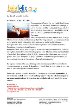  

2.c La salvaguardia marina

Battelli PELICAN - GLOBECO
                                    Una soluzione efficiente che puo’ soddisfare l’utenza
                                    sia pubblica che privata del litorale (lidi, alberghi e
                                    servizi turistici) sarebbe quella di adottare per tutto il
                                    litorale domizio di competenza i Battelli PELICAN
                                    della GLOBECO già fornitore della Regione
                                    Campania.
                                    Il Pelican viene considerato il simbolo della Ecologia
Marina. E' un battello multifunzionale che tratta l'inquinamento acquatico causato da
rifiuti solidi e liquidi galleggianti; l'imbarcazione e' anche equipaggiata per
l'ossigenazione delle acque, la pulizia delle scogliere, il servizio anti-incendio, e
l'analisi ed il monitoraggio delle acque.
Operando con le pinces anteriori aperte, ad una velocita' di circa due nodi, il battello
raccoglie il materiale inquinante sulla griglia d prua. Il Pelican opera anche da fermo
sfruttando il flusso di aspirazione dell'elica intubata, che agisce come una normale
pompa. Una volta riempitasi, la griglia viene fatta scorrere sulle guide verticali, ed
automaticamente riversa il contenuto nel cestello di stoccaggio.

La regione Campania ha acquistato negli anni passati queste imbarcazioni che ora
sono abbandonate in un stato di degrado nel Porto di Salerno e purtroppo ad oggi non
vi e’ la certezza di poterle rimettere in sesto.

Forniamo i recapiti di questa Azienda per contattarli ed esaminare le possibilità di
ripristine dei battelli abbandonati o altro percorso utile alla adozione di questa
misura straordinaria per la prossima stagione balnerale sugli arenili del nostro
litorale.

Globeco S.p.A.
Palazzo Italmare
Via delle Rose, 60 - 80063, Piano di Sorrento (NA), Italy
tel: 0039 - 081 – 5336001 - fax: 0039 - 081 – 5336244
www.globeco.com


_________________________________________________________________________________________________________
BAIA FELIX
Associazione per la tutela dell’ambiente                Sede Legale : Via V. Mosca 4 – Napoli - Tel.Fax 081-7623132
e la salvaguardia ecologica del                         Sede Operativa : Via Roma 28, Cellole (Ce) Tel. 0823-703217
Villaggio Turistico Baia Felice                         www.baiafelix.it – comitatobaiafelix@gmail.com
Litorale Domizio - Cellole (Ce)                         Cod. Fisc. : 95136140639
 