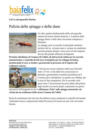  

2.d La salvaguardia Marina


Pulizia delle spiagge e delle dune
                                  Un altro aspetto fondamentale della salvaguardia
                                  marina del nostro litorale domizio e’ la pulizia delle
                                  spiagge libere e delle dune circostanti sottoposte a
                                  Demanio.
                                  Le spiagge sono in assoluto il principale attrattore
                                  turistico del ns. versante mare e versano in condizioni
                                  pessime proprio durante i mesi estivi di alta stagione,
                                  dovute alla grande affluenza di bagnanti.
Pertanto chiediamo al Comune di Cellole, di attivarsi da subito per la corretta
manutenzione e controllo di tali aree strategiche per lo sviluppo turistico,
monitorando le aree a rischio e garantendo la presenza ed il rispetto alle
ordinanze emesse.
                                   I lidi devono essere rispettosi delle aree limitrofe
                                  entro i 25 mt. ai lati della loro concessione in
                                  demanio, garantendone la pulizia quotidiana ed il
                                  Comune deve ottemperare, in quanto suo obbligo, per
                                  le aree di Sua competenza. Per la seconda volta
                                  quest’anno l’Associazione ha provveduto alla pulizia
                                  degli arenili con mezzi propri, soprattutto nei giorni
successivi al Ferragosto in cui si effettuano i Falo’ sulle spiagge nonostante sia
vietato da un ordinanza dello stesso Comune di Cellole.

Resta da sottolineare che tali aree dovrebbero essere sottoposte a controllo di Guardie
Ambientali messe a disposizione della Provincia di Caserta ma mai viste sul nostro
litorale.




_________________________________________________________________________________________________________
BAIA FELIX
Associazione per la tutela dell’ambiente                Sede Legale : Via V. Mosca 4 – Napoli - Tel.Fax 081-7623132
e la salvaguardia ecologica del                         Sede Operativa : Via Roma 28, Cellole (Ce) Tel. 0823-703217
Villaggio Turistico Baia Felice                         www.baiafelix.it – comitatobaiafelix@gmail.com
Litorale Domizio - Cellole (Ce)                         Cod. Fisc. : 95136140639
 
