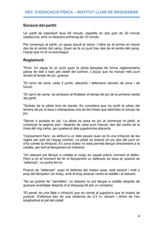 DEP. D’EDUCACIÓ FÍSICA – INSTITUT LLUIS DE REQUESENS


Duració del partit:
Un partit de balonkorf dura 60 minuts, repartits en dos part de 30 minuts
cadascuna, amb un descans entremig de 10 minuts.

Per començar el partit, un equip escull el camp i l’altre és el primer en treure
des de el centre del camp. Quan es fa un punt treu des de el centre del camp,
l’equip que no el va aconseguir.

Reglament:
*Punt. Un equip fa un punt quan la pilota llançada de forma reglamentaria
passa de dalt a baix pel cistell del contrari. L’equip que ha marcar més punt
durant el temps de joc, guanya.

*El canvi de zona: cada 2 punts, atacants i defensors canvien de zona i de
funció.

*El canvi de camp: es produeix al finalitzar el temps de joc de la primera meitat
del partit.

*Sortida de la pilota fora de banda. Es considera que ha sortit la pilota del
terreny de joc si toca o sobrepassa una de les línees que delimiten el campo de
joc.

*Servei o posada en joc: La pilota es posa en joc al començar el partit, al
començar la segona part i després de cada punt marcat, des del centre de la
línea del mig camp, per qualsevol dels jugadors/es atacants.

*Llançament franc: es atribuït a un dels equips quan es fa una infracció de les
regles per part de l’equip contrari. La pilota es posarà en joc des del punt on
s’ha comés la infracció. En zona d’atac no està permès llançar directament a la
cistella, per tant el llançament és indirecte.

*Un atacant pot llençar a cistella si ningú en aquell precís moment el defèn.
Però si en el moment de fer el llançament un defensor es situa en posició de
“defensat”, no podrà fer-ho.

Posició de “defensat”: quan el defensa del mateix sexe, està davant i molt a
prop del llançador (un braç), amb el braç aixecat i entre la cistella i el atacant.

*No es podran fer “pantalles”: un atacant no pot llençar a cistella desprès de
guanyar avantatge després d’un bloqueig fet per un company.

*El penal: és una falta o infracció que es comet al jugador/a que té ocasió de
puntuar. S’efectua des de una distància de 2,5 m. davant i dintre de l’eix
longitudinal al pal del cistell.



                                                                                 4
 