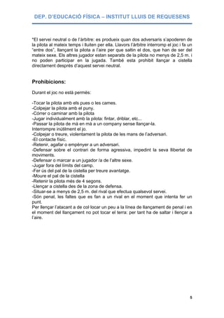 DEP. D’EDUCACIÓ FÍSICA – INSTITUT LLUIS DE REQUESENS



*El servei neutral o de l’àrbitre: es produeix quan dos adversaris s’apoderen de
la pilota al mateix temps i lluiten per ella. Llavors l’àrbitre interromp el joc i fa un
“entre dos”, llançant la pilota a l’aire per que saltin el dos, que han de ser del
mateix sexe. Els altres jugador estan separats de la pilota no menys de 2,5 m. i
no poden participar en la jugada. També esta prohibit llançar a cistella
directament després d’aquest servei neutral.


Prohibicions:
Durant el joc no està permès:

-Tocar la pilota amb els pues o les cames.
-Colpejar la pilota amb el puny.
-Córrer o caminar amb la pilota
-Jugar individualment amb la pilota: fintar, driblar, etc...
-Passar la pilota de mà en mà a un company sense llançar-la.
Interrompre inútilment el jo.
-Colpejar o treure, violentament la pilota de les mans de l’adversari.
-El contacte físic.
-Retenir, agafar o empènyer a un adversari.
-Defensar sobre el contrari de forma agressiva, impedint la seva llibertat de
moviments.
-Defensar o marcar a un jugador /a de l’altre sexe.
-Jugar fora del límits del camp.
-Fer ús del pal de la cistella per treure avantatge.
-Moure el pal de la cistella
-Retenir la pilota més de 4 segons.
-Llençar a cistella des de la zona de defensa.
-Situar-se a menys de 2,5 m. del rival que efectua qualsevol servei.
-Són penal, les faltes que es fan a un rival en el moment que intenta fer un
punt.
Per llençar l’atacant a de col·locar un peu a la línea de llançament de penal i en
el moment del llançament no pot tocar el terra: per tant ha de saltar i llençar a
l’aire.




                                                                                      5
 