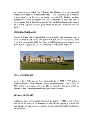 obrir aquesta porta, sobre l’eix d’ Unten der Linden, porta que va quedar
aïllada al enderrocar les muralles entre 1867 i 1868. La quadriga de la Victoria a
la part superior de la porta, de coure, obra de J.G. Shadow, va ésser
transportada a Paris per Napoleó el 1807 i retornada set anys més tard. La
Porta va ésser fins el 9 de Novembre de 1989, símbol de la dramàtica situació
de la ciutat. Aquesta quedava parcialment oculta per l'anomenat “mur de
Berlín”.
REICHSTAGSGEBAUDE
Tancant la Plaça de la República, trobem l’edifici del parlament, que va
ésser construït durant 1884 i 1894 per Paul Wallot, en estil renaixentista italià.
El nazis el van incendiar el 27 de Febre de 1933 i posteriorment va patir grans
danys durant la guerra. La seva reconstrucció es va fer entre 1957 i 1971.
FERNSEHENTURM
La torre de la Televisió, va ésser construïda durant 1965 i 1969, sobre el
projecte de Fritz Dieter i Günter Franke. Aquesta medeix 310m d’altura i a
205m del terra una cabina d’acer de 32m de diàmetre alberga un estudi de
televisió i radio i un cafè panoràmic que gira sobre si mateix.
ALEXANDERPLATZ
La plaça va ésser en l’antiguitat el mercat del bestiar, al 1805 va rebre el seu
nom actual en honor al Zar Alexandre I. Del període original a quedat molt
poc, degut a les guerres. Avui en dia és centre característic del tràfic i comerç
del Berlinesos.
 