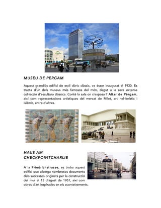 MUSEU DE PERGAM
Aquest grandiós edifici de estil dòric clàssic, va ésser inaugurat el 1930. Es
tracta d’un dels museus més famosos del món, degut a la seva extensa
col·lecció d’escultura clàssica. Conté la sala on s’exposa l’ Altar de Pèrgam,
així com representacions artístiques del mercat de Milet, art hel·lenístic i
islàmic, entre d’altres.
HAUS AM
CHECKPOINTCHARLIE
A la Friedrichstrasse, es troba aquest
edifici que alberga nombrosos documents
dels successos originats per la construcció
del mur el 13 d’agost de 1961, així com
obres d’art inspirades en els aconteixements.
 