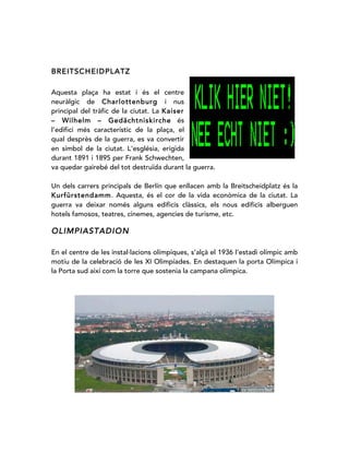 BREITSCHEIDPLATZ
Aquesta plaça ha estat i és el centre
neuràlgic de Charlottenburg i nus
principal del tràfic de la ciutat. La Kaiser
– Wilhelm – Gedächtniskirche és
l’edifici més característic de la plaça, el
qual desprès de la guerra, es va convertir
en símbol de la ciutat. L'església, erigida
durant 1891 i 1895 per Frank Schwechten,
va quedar gairebé del tot destruïda durant la guerra.
Un dels carrers principals de Berlín que enllacen amb la Breitscheidplatz és la
Kurfürstendamm. Aquesta, és el cor de la vida econòmica de la ciutat. La
guerra va deixar només alguns edificis clàssics, els nous edificis alberguen
hotels famosos, teatres, cinemes, agencies de turisme, etc.
OLIMPIASTADION
En el centre de les instal·lacions olímpiques, s’alçà el 1936 l’estadi olímpic amb
motiu de la celebració de les XI Olimpíades. En destaquen la porta Olímpica i
la Porta sud així com la torre que sostenia la campana olímpica.
 