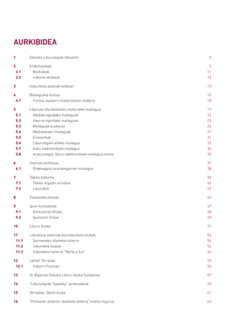AURKIBIDEA
1	 Getxoko Liburutegiak datuetan	 5
2	Erabiltzaileak	 9
2.1		Bazkideak	 11
2.2		 Irakurle aktiboak	 12
3	 Irakurketa-postuak aretoan	 13
4	Bibliografia-funtsa	 15
4.1		 Funtsa, euskarri-materialaren arabera	 18
5	 Liburuen eta bestelako materialen mailegua	 19
5.1		 Helduei egindako maileguak	 22
5.2		 Haurrei egindako maileguak	 23
5.3		 Maileguak euskaraz	 24
5.4		 Mediatekako maileguak	 27
5.5		Erreserbak	 31
5.6		 Liburutegien arteko mailegua	 33
5.7		 Gailu elektronikoen mailegua	 34
5.8		 eLiburutegia: liburu elektronikoen mailegua online	 35
6	 Internet zerbitzua	 37
6.1		 Ordenagailu eramangarrien mailegua	 38
7	 Tokiko bilduma	 39
7.1		 Tokiko argazki-artxiboa	 42
7.2		Liburuklik	 43
8	 Eskoletako bisitak	 45
9	Ipuin-kontaketak	 47
9.1		 Kontularien Kluba	 48
9.2		 Ipuinaren Ordua	 49
10	 Liburu Azoka	 51
11	 Literatura-tailerrak eta Irakurketa klubak	 53
11.1		 Sormeneko idazketa-tailerra	 54
11.2		 Irakurketa klubak	 54
11.3		 Irakurketa-tailerra: “Norte y Sur”	 54
12	 Letren Terrazak	 55
12.1		 Irakurri Piszinan	 56
13	 XI. Bigarren Eskuko Liburu Azoka Solidarioa	 57
14	 “Liburutegiak Topaleku” jardunaldiak	 59
15	 Versadas. Olerki kluba	 61
16	 “Pinillaren aztarna: idazketa-tailerra” mahai-ingurua	 63
 