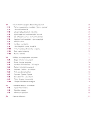 17	 Irakurketaren sustapena. Bestelako jarduerak	 65
17.1		 Performance poetiko-musikala: “Bronca poética”	 66
17.2		Liburu-aurkezpenak	 66
17.3		 Literatura topaketak eta hitzaldiak	 67
17.4		 Nobedadeak eta gomendatutako liburuak	 67
17.5		 Gai zehatzen inguruko liburu-erakusketak	 68
17.6		 Katalogo inprimatuak eta irakurketa-gidak	 69
17.7		 Irakurri kalean	 70
17.8		 Munduko egunkariak	 70
17.9		 Liburutegiaren Eguna: Urriak 24	 71
17.10		 “Irakurri, gozatu eta oparitu” kanpaina	 71
17.11		 Book trailer lehiaketa	 72
17.12		 Xuxurla tailerra	 72
18	 Getxoko liburutegiak sare sozialetan	 73
18.1		 Bloga: Getxoko Liburutegiak	 74
18.2		 Bloga: Kontularien Kluba	 74
18.3		 Facebook: Getxoko Udal Liburutegiak	 75
18.4		 Twitter: Getxoko Liburutegiak	 75
18.5		 Pinterest: Getxoko Liburutegiak	 76
18.6		 Pinterest: Getxo Iruditan	 76
18.7		 Pinterest: Getxoko Egileak	 77
18.8		 YouTube: Getxo Liburutegiak	 77
18.9		 Flickr: Getxoko Liburutegiak	 78
18.10		 Google+: Getxoko Liburutegiak	 78
19	 Zabalpenerako gure bitartekoak	 79
19.1		 Hasierako orrialdea	 80
19.2		 App Liburutegiak	 80
19.3		Informazio-pantailak	 80
20	Prentsa-aldizkaria	 81
 