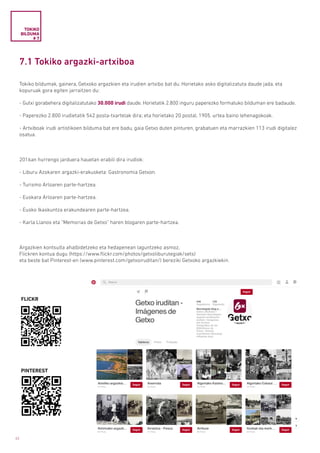 42
7.1 Tokiko argazki-artxiboa
Tokiko bildumak, gainera, Getxoko argazkien eta irudien artxibo bat du. Horietako asko digitalizatuta daude jada, eta
kopuruak gora egiten jarraitzen du:
- Gutxi gorabehera digitalizatutako 30.000 irudi daude. Horietatik 2.800 inguru paperezko formatuko bilduman ere badaude.
- Paperezko 2.800 irudietatik 542 posta-txartelak dira; eta horietako 20 postal, 1905. urtea baino lehenagokoak.
- Artxiboak irudi artistikoen bilduma bat ere badu, gaia Getxo duten pinturen, grabatuen eta marrazkien 113 irudi digitalez
osatua.
2016an hurrengo jarduera hauetan erabili dira irudiok:
- Liburu Azokaren argazki-erakusketa: Gastronomia Getxon.
- Turismo Arloaren parte-hartzea.
- Euskara Arloaren parte-hartzea.
- Eusko Ikaskuntza erakundearen parte-hartzea.
- Karla Llanos eta “Memorias de Getxo” haren blogaren parte-hartzea.
Argazkien kontsulta ahalbidetzeko eta hedapenean laguntzeko asmoz,
Flickren kontua dugu (https://www.flickr.com/photos/getxoliburutegiak/sets)
eta beste bat Pinterest-en (www.pinterest.com/getxoiruditan/) bereziki Getxoko argazkiekin.
TOKIKO
BILDUMA
# 7
FLICKR
PINTEREST
 