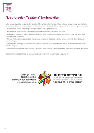 60
“Liburutegiak Topaleku” jardunaldiak
“Liburutegiak topaleku” kanpainarekin jarraituz, 2016. urtean zehar hainbat ekitaldi antolatu ditugu, Immigrazio eta Kultu-
rartekotasun Unitatearekin lankidetzan. Jardunaldietan era askotako jarduerak egin ziren, horien artean azpimarratzekoak:
- “Horren urrun, horren hurbil: migrazioak eta babesa” irakur gidaren edizioa.
- “Koloretakoak” ipuin-kontaketa (Ana Apika), azaroaren 17an. Bertaratutakoak: 50 lagun.
- “El día de los muertos en México” erakusketa (México Lindo elkartearekin lankidetzan), urriaren 24tik azaroaren 5era.
Bertaratutakoak: 360 lagun.
- “Ramiro Pinilla: reflexiones sobre las migraciones en Euskadi” literatura-ibilbidea, urriaren 22an eta 23an. Bertaratu-
takoak: 60 lagun.
- “Té comparto”: pastelgintza-tailerra + ipuina, Marta Zubietaren eta Anabel Muroren eskutik, azaroaren 27an. Bertaratu-
takoak: 15 lagun.
- Kulturartekotasunaren Getxoko Etorkinak Plataforma Federazioaren eskutik, azaroaren 19an. Bertaratutakoak: 450 lagun.
Udalaren Immigrazio Unitateak ez ezik, aurten Getxoko Etorkinak plataformak ere lagundu du.
“LIBURU­
TEGIAK
TOPALEKU”
JARDU­
NALDIAK
# 14
 