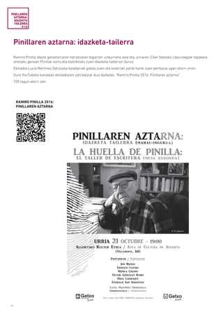 64
Pinillaren aztarna: idazketa-tailerra
Ramiro Pinilla idazle getxotarraren heriotzaren bigarren urteurrena zela eta, urriaren 23an Getxoko Liburutegiok topaketa
antolatu genuen Pinillak sortu eta koordinatu zuen idazketa-tailerrari buruz.
Ekitaldia Lucía Martínez Odriozola kazetariak gidatu zuen eta tailerran parte harte zuen pertsona ugari etorri ziren.
Gure YouTubeko kanalean ekitaldiaren zati batzuk ikus daitezke, “Ramiro Pinilla 2016: Pinillaren aztarna”.
105 lagun etorri zen.
PINILLAREN
AZTARNA:
IDAZKETA
TAILERRA
# 16
RAMIRO PINILLA 2016:
PINILLAREN AZTARNA
 