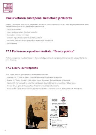 66
Irakurketaren sustapena: bestelako jarduerak
Getxoko Liburutegiek programazio aberatsa eta anitza dute, jada aipatutakoaz gain, era askotako jarduerez osatua. Horie-
tako batzuk iraunkorrak dira eta beste batzuk puntualak:
- Poesia-errezitaldiak.
- Liburu-aurkezpenak eta literatura-topaketak.
- Nobedadeen hileroko zerrendak.
- Gai baten inguruko liburuen erakusketa-hautaketak.
- Irakurleren batek eskatutako gai bati buruzko katalogo inprimatuak.
- Irakurri kalean.
IRAKUR­
KETAREN
SUSTAPENA:
BESTELAKO
JARDUERAK
# 17
17.1 Performance poetiko-musikala: “Bronca poética”
17.2 Liburu-aurkezpenak
Performance poetiko-musikala Poesiaren Nazioarteko Eguna zela-eta egin zen, Galatearen eskutik. 45 lagun bertaratu
ziren ekitaldira.
2016. urtean antolatu genituen liburu-aurkezpenak izan ziren:
- Urtarrilak 19. “El ciego de Olabe”, Pedro Zarrabeitia. Bertaratutakoak: 8 pertsona.
- Otsailak 10. “Contra el miedo”, Pablo Müller (Javier Bermúdez). Bertaratutakoak: 35 pertsona.
- Maiatzak 27. “Versos desde el exilio”, Aurora Vélez eta Natalia Gómez. Bertaratutakoak: 120 pertsona.
- Azaroak 3. “Los gatos de mi vida”, Rosa Arcos. Bertaratutakoak: 28 pertsona.
- Abenduak 14. “Detrás de los salsifíes”, Sormeneko idazketa-tailerraren ikasleak. Bertaratutakoak: 90 pertsona.
 