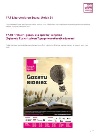 71
71
17.9 Liburutegiaren Eguna: Urriak 24
17.10 “Irakurri, gozatu eta oparitu” kanpaina
(Egizu eta Euskaltzaleen Topagunearekin elkarlanean)
Liburutegiaren Nazioarteko Egunaren harira, urriaren 24an dohaitzetatik etorritako liburu bat oparitu genion liburutegietan
mailegu zerbitzua erabili zuen orori.
Euskal literatura sustatzeko kanpaina hau apirilaren 1etik maiatzaren 31ra bitartean egin zen eta 48 lagunek hartu zuen
parte.
IRAKUR­
KETAREN
SUSTAPENA:
BESTELAKO
JARDUERAK
# 17
 