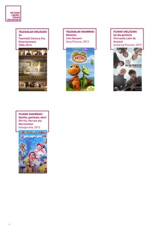 8
GETXOKO
LIBURU­
TEGIAK
DATUETAN #
TELESAILAK (HELDUAK)
24
Twentieth Century Fox
Entertainment,
2006-2014
TELESAILAK (HAURRAK)
Dinotren
(Jim Henson)
Sony Pictures, 2013
FILMAK (HAURRAK)
Sentitu, pentsatu, ekin!
(Pirritx, Porrotx eta
Marimotots)
Katxiporreta, 2013
FILMAK (HELDUAK)
Un día perfecto
(Fernando León de
Aranoa)
Universal Pictures, 2015
 
