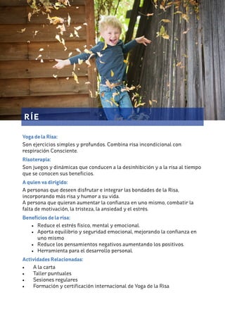 RÍE
Yoga de la Risa:
Son ejercicios simples y profundos. Combina risa incondicional con
respiración Consciente.
Risoterapia:
Son juegos y dinámicas que conducen a la desinhibición y a la risa al tiempo
que se conocen sus beneficios.
A quien va dirigido:
A personas que deseen disfrutar e integrar las bondades de la Risa,
incorporando más risa y humor a su vida.
A persona que quieran aumentar la confianza en uno mismo, combatir la
falta de motivación, la tristeza, la ansiedad y el estrés.
Beneficios de la risa:
• Reduce el estrés físico, mental y emocional.
• Aporta equilibrio y seguridad emocional, mejorando la confianza en
uno mismo
• Reduce los pensamientos negativos aumentando los positivos.
• Herramienta para el desarrollo personal.
Actividades Relacionadas:
• A la carta
• Taller puntuales
• Sesiones regulares
• Formación y certificación internacional de Yoga de la Risa
 