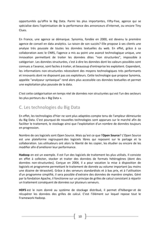 10
opportunités qu'offre le Big Data. Parmi les plus importantes, Fifty-Five, agence qui se
spécialise dans l'optimisation de la performance des annonceurs d'internet, ou encore Tiny
Clues.
En France, une agence se démarque. Synomia, fondée en 2000, est devenu la première
agence de conseil en data analytics. La raison de son succès? Elle propose à ses clients une
analyse très poussée de toutes les données textuelles du web. En effet, grâce à sa
collaboration avec le CNRS, l'agence a mis au point une avancé technologique unique, une
innovation permettant de traiter les données dites "non structurées", impossible à
catégoriser. Les données structurées, c'est à dire les données dont les valeurs possibles sont
connues a l'avance, sont faciles à traiter, et beaucoup d'entreprise les exploitent. Cependant,
les informations non-structurées nécessitent des moyens technologiques très performants
et innovants dont ne disposent pas ces exploiteurs. Cette technologie que propose Synomia,
appelée "analyseur syntaxique" rend alors plus accessible ces données textuelles et permet
une exploitation plus poussée de la data.
C'est cette catégorisation en temps réel de données non structurées qui est l'un des secteurs
les plus porteurs du « Big Data ».
C. Les technologies du Big Data
En effet, les technologies d'hier ne sont plus adaptées compte tenu de l'ampleur démesurée
du Big Data. C'est pourquoi de nouvelles technologies sont apparues sur le marché afin de
faciliter le traitement, le stockage ainsi que l'exploitation d'un nombre de données toujours
en progression.
Nombre de ces logiciels sont Open Source. Mais qu'est ce que l'Open Source? L’Open Source
est une plateforme regroupant des logiciels libres qui reposent sur le partage et la
collaboration. Les utilisateurs ont alors la liberté de les copier, les étudier ou encore de les
modifier afin d'améliorer leur performance.
Hadoop en est un exemple. Il est l'un des logiciels de traitement les plus utilisés. Il consiste
en effet à collecter, stocker et traiter des données de formats hétérogènes (dont des
données non-structurées). Conçue en 2004, il a pour vocation la mise à disposition de
logiciels et programme permettant le traitement de donnée au volume important (au moins
une dizaine de téraoctet). Grâce à des serveurs standardisés et à bas prix, et à l’utilisation
d’un programme simplifié, il sera possible d’extraire des données de manière simples. Géré
par la fondation Apache, il fonctionne sur un principe de grilles de calcul consistant à répartir
un traitement conséquent de données sur plusieurs serveurs.
HDFS est le nom donné au système de stockage distribué, il permet d'héberger et de
récupérer les données des grilles de calcul. C’est l’élément sur lequel repose tout le
Framework Hadoop.
 