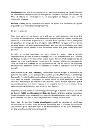 11
Map Reduce est un outil de programmation, un algorithme développé par Google. Cet outil
de traitement et d'analyse consiste à découper une requête en multiples sous-requêtes (le
Map) et réduire les calculs obtenus en un calcul global (le Reduce). Il est souvent
implémenté à Hadoop.
Machine Learning est un algorithme qui permet de donner aux ordinateurs la capacité
d'apprendre sans être explicitement programmé.
D. Le stockage
Nous avons pu le voir, les données sur le web sont en pleine explosion. C'est grâce à la
popularité du phénomène et a ses opportunités grandissantes que diverses acteurs sont
apparu sur le marché afin de profiter de la tendance. Ainsi, agences de conseil, entreprises
et spécialistes en analyse de data émergent. L'objectif? Trier, nettoyer, et traiter toutes
sortes de données afin de les exploiter par la suite. Mais pour obtenir ce résultat, une étape
non-négligeable ne doit pas être oublié: les données doivent être gérer, stocker et surtout
préservés.
En effet, le nombre grandissant des datas depuis les années 2000 a entraîné
des modifications pour les espaces de stockage. Ceux-ci ont dû faire évoluer leurs capacités
de stockage afin de pouvoir accueillir de plus en plus de données. C'est l'adaptabilité de ces
espaces qui reste à perfectionner compte tenu des rapides évolutions technologique. Le
choix de l'espace de stockage par un organisme doit se faire en fonction de différentes
caractéristiques comme le volume de données ou encore la fréquence d'utilisation par
exemple.
Avancée majeure, le Cloub Computing, "informatique dans les nuages" a révolutionné ce
domaine. Il est porté par des grandes entreprises tels que IBM, Microsoft ou encore Orange
Business Services. Le Cloud Computing désigne l'utilisation des serveurs distants sur internet
pour traiter ou stocker l'information. En d'autre terme, le cloud représente toutes les
ressources informatiques par lesquels on peut accéder à travers internet. Il peut être gratuit
ou payant suivant ses capacités de stockage et ses fonctions. Il permet aux entreprises de ne
pas investir de grandes sommes pour préserver leurs données.
Cependant, d'autres systèmes sont utilisés pour le stockage de données telles que les bases
de données NoSQL appelées également bases de données orientées colonne instauré par
Google. Cassandra en est un exemple. Ces systèmes très performants sont accessibles par un
grand nombre d'utilisateur et offre une possibilité de stockage presque infinie.
Autre base de données, le data wharehouse (entrepôt de données) est dédié aux
informations fonctionnelles d'une entreprise. Il est utilisé pour la prise des décisions dans
une entreprise grâce à des statistiques et des rapports réalisés par des outils de reporting.
Un data wharehouse est organisé et structuré.
 