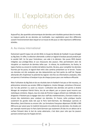 12
III.L’exploitation des
données
Aujourd’hui, des quantités astronomiques de données sont récoltées partout dans le monde.
La majeure partie de ces données est inutilisable. Leur exploitation peut être différente
suivant l’environnement dans lequel on se trouve et elle joue un rôle important à différentes
échelles.
A. Au niveau international
Événement sportif majeur de cet été 2014, la Coupe du Monde de Football n'a pas échappé
au Big Data. En effet, la sélection allemande a utilisé un logiciel d'analyse poussé produit par
la société SAP. Ce fut pour l'entraîneur, une aide à la décision. Des puces RFID étaient
intégrées aux protège-tibias et aux chaussures des joueurs. Elles permettaient alors de
récupérer un maximum de données telles que : la vitesse, les accélérations, les fautes, le
types d'action ou encore le nombre de ballons touchés. De plus, pour compléter les données
fournies par les puces, le logiciel était relié à des caméras présentent sur le terrain. Toutes
ces données ont été analysées par des datascientists qui font partie du staff de l’équipe
allemande afin d’optimiser le potentiel du logiciel. Une fois ces informations analysées, elles
ont permis à l’entraîneur d’analyser le jeu de chaque joueur pour une meilleure efficacité.
Mais l’utilisation du Big Data et de ses résultats dans le football n’est pas un fait nouveau, ce
phénomène remonte aux années 1990 en Angleterre. Arsène Wenger, entraîneur d’Arsenal,
est l’un des premier à y avoir eu recourt. L’utilisation des données ont permis à Arsène
Wenger de remplacer Patrick Vieira, lors de son départ, par un joueur quasi inconnu aux
statistiques similaires. Depuis, tous les clubs de Premier League utilisent ces méthodes et les
dirigeants n’hésitent pas à engager dans leur staff des mathématiciens, d’anciens traders ou
encore des statisticiens pour analyser ces données. En France, cette pratique touche
seulement les grands clubs tels que le Paris Saint-Germain, les Olympique Lyonnais et
Marseillais, Saint-Etienne ou encore Lille. Les formations françaises dépensent 50 000 à 300
000 euros par saison pour le matériel nécessaire à la collecte de ces données. Ces études ont
par exemple montré pour le Paris Saint-Germain que seulement 2% des tirs en dehors de la
surface finissent dans le but du camp adversaire, c’est donc pour cela que les joueurs
parisiens tentent peu les frappes de loin.
 