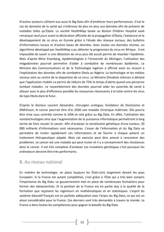 13
D'autres secteurs utilisent eux aussi le Big Data afin d'améliorer leurs performances. C'est le
cas du domaine de la santé qui s'intéresse de plus en plus aux données afin de prévenir de
maladies telles qu’Ebola. La société HealthMap basée au Boston Children Hospital avait
remarqué neuf jours avant la déclaration officielle de la propagation d'Ebola, l'existence et le
développement de ce virus en Guinée grâce à l'étude des réseaux sociaux, des bulletins
d'informations locaux et d'autres bases de données. Avec toutes ces données réunies, un
algorithme développé par HealthMap a pu détecter la progression du virus en Afrique. Il est
impossible de savoir si une détection du virus plus tôt aurait permis de résorber l'épidémie.
Mais d'après Mme Eisenberg, épidémiologiste à l'Université du Michigan, l'utilisation des
mégadonnées pourrait permettre d'aider à combattre de nombreuses épidémies. Le
Ministre des Communications et de la Technologie nigérian a affirmé avoir eu recourt à
l'exploitation des données afin de combattre Ebola au Nigéria. La technologie et les médias
sociaux sont au centre de la disparition de ce virus. Le Ministre Omobola Johnson à déclaré
que l'application mobile «a permis de réduire de 75% le temps d'alerte quand une personne
tombait malade». Le rassemblement des données pourrait aider les autorités de santé à
allouer avec le plus d'efficience possible les ressources nécessaires à la lutte contre les virus
de type Ebola dans le futur.
D'après le Docteur Laurent Alexandre, chirurgien urologue, fondateur de Doctissimo et
DNAVision, le cancer pourrait être d'ici 2030 une maladie chronique maîtrisée. Elle pourra
être mise sous contrôle comme le SIDA et cela grâce au Big Data. En effet, l'utilisation des
nanotechnologies ainsi que l'augmentation de la puissance informatique permettront à long
terme de faire reculer le cancer. Afin d'analyser la constitution génétique d'une tumeur, 20
000 milliards d'informations sont nécessaires. L'essor de l'information et du Big Data va
permettre de traiter rapidement ces informations et de fournir à chaque patient un
traitement thérapeutique adapté. Mais cet exercice peut être amené à rencontrer des
problèmes. Le cancer est une maladie qui peut muter et il y a constamment des résistances
dans le cancer. Il est très complexe d'analyser ces mutations génétiques c'est pourquoi les
ordinateurs devront être très performants.
B. Au niveau national
En matière de technologie, on place toujours les États-Unis largement devant les pays
Européen. Si la France est autant compétitive, c'est grâce à l'État qui a très bien compris
l'importance du Big Data. Le gouvernement met en place de nombreuses formations pour
former des datascientists. Et la position de la France est en partie due à la qualité de la
formation que reçoivent les ingénieurs en mathématiques et en statistiques. L'esprit du
système éducatif français est en parfaite adéquation avec l'enjeu du Big Data, ce qui est un
atout considérable pour la France. Ces derniers sont très demandés à travers le monde. La
France a donc toutes les compétences pour gagner la bataille du Big Data.
 