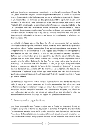 14
Mais pour transformer les risques en opportunités et profiter pleinement des effets du Big
Data, l'État doit mettre en place un cadre réglementaire favorable et fournir une puissante
réserve de datascientists. Le Big Data repose sur une actualisation permanente des données
et un croisement de ces dernières. Ces deux piliers évoluent très rapidement et vont venir,
en France, se heurter au cadre réglementaire strict. Des discussions sont en cours entre
l'État et la CNIL afin d'adapter le cadre réglementaire français aux enjeux du Big Data. Le Big
Data va devenir au fur et à mesure des années un levier de croissance majeur. Certes il
supprimera de nombreux emplois, mais d'autres, plus nombreux, vont apparaître d'ici 2020
aussi bien dans les fonctions liées au Big Data au sein des entreprises mais aussi chez les
fournisseurs de technologies et de services. Ce secteur est en plein essor et affiche un taux
de croissance de 40%.
La publicité n’échappe pas au Big Data. En effet de nombreuses start-up françaises
spécialisées dans le Big Data permettent à leurs clients de mieux adapter leur publicité à
leurs clients grâce à l'analyse des données. Grâce aux mégadonnées on peut analyser les
comportements des consommateurs et leur proposer des publicités qui correspondent à
leurs besoins qui sont plus efficaces. La start-up française Quinten permet à ses clients
d'affiner leur communication grâce à un algorithme qui identifie et caractérise les sous-
groupes achetant un tel ou tel produit. D'après Reda Gomery, associé responsable data et
analytics chez le cabinet Deloitte, le Big Data "est un enjeu majeur pour la pub et le
marketing". Les publicités sont alors adaptées à la cible, ce qui à plus d'impact sur cette
dernière et nous permet, selon lui, de "sortir de l'ère des publicités de masse". Il est aussi
possible d'exploiter les paiements afin de déterminer les comportements d'achats dans
certains lieux. D'après une étude Toluna pour Havas Media, 93% français sont conscients
que leurs données sont captées et analysées mais 84% d'entre eux sont inquiets de l'usage
qui peut en être fait.
Des nombreuses négociations sont en cours au niveau européen pour décider des nouvelles
règles à mettre en œuvre concernant les données personnelles. Cela aboutirait à une
unification des réglementations en Europe. Les acteurs du numérique seraient alors obligés
d'appliquer ce droit lorsqu'ils s'adressent à un consommateur européen. Ces démarches
sont mal perçues par certaines personnes qui craignent que cela accentue le retard du
développement numérique en Europe par rapport aux grands acteurs américains.
C. Au niveau des organisations
Une étude commandée par Teradata montre que la France est largement devant ses
compères européens en termes de de gestion et d'analyse du Big Data. D'après l'étude,
l'avancement de la France est dû au fait que les entreprises françaises ont pris conscience de
l'importance de l'exploitation des données dans le monde actuel. Ainsi, trois entreprises sur
cinq utilisent le traitement analytique des données afin de maximiser leur efficacité et de
 