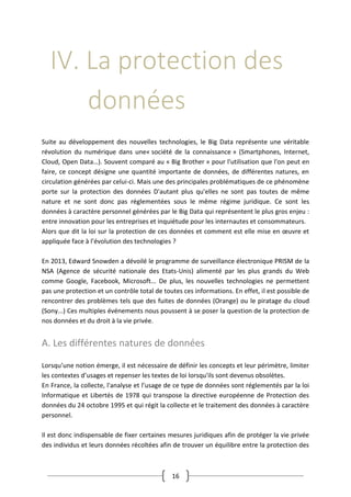 16
IV. La protection des
données
Suite au développement des nouvelles technologies, le Big Data représente une véritable
révolution du numérique dans une« société de la connaissance » (Smartphones, Internet,
Cloud, Open Data…). Souvent comparé au « Big Brother » pour l'utilisation que l'on peut en
faire, ce concept désigne une quantité importante de données, de différentes natures, en
circulation générées par celui-ci. Mais une des principales problématiques de ce phénomène
porte sur la protection des données D'autant plus qu'elles ne sont pas toutes de même
nature et ne sont donc pas réglementées sous le même régime juridique. Ce sont les
données à caractère personnel générées par le Big Data qui représentent le plus gros enjeu :
entre innovation pour les entreprises et inquiétude pour les internautes et consommateurs.
Alors que dit la loi sur la protection de ces données et comment est elle mise en œuvre et
appliquée face à l’évolution des technologies ?
En 2013, Edward Snowden a dévoilé le programme de surveillance électronique PRISM de la
NSA (Agence de sécurité nationale des Etats-Unis) alimenté par les plus grands du Web
comme Google, Facebook, Microsoft... De plus, les nouvelles technologies ne permettent
pas une protection et un contrôle total de toutes ces informations. En effet, il est possible de
rencontrer des problèmes tels que des fuites de données (Orange) ou le piratage du cloud
(Sony...) Ces multiples événements nous poussent à se poser la question de la protection de
nos données et du droit à la vie privée.
A. Les différentes natures de données
Lorsqu’une notion émerge, il est nécessaire de définir les concepts et leur périmètre, limiter
les contextes d’usages et repenser les textes de loi lorsqu'ils sont devenus obsolètes.
En France, la collecte, l'analyse et l’usage de ce type de données sont réglementés par la loi
Informatique et Libertés de 1978 qui transpose la directive européenne de Protection des
données du 24 octobre 1995 et qui régit la collecte et le traitement des données à caractère
personnel.
Il est donc indispensable de fixer certaines mesures juridiques afin de protéger la vie privée
des individus et leurs données récoltées afin de trouver un équilibre entre la protection des
 