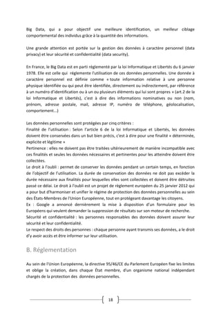 18
Big Data, qui a pour objectif une meilleure identification, un meilleur ciblage
comportemental des individus grâce à la quantité des informations.
Une grande attention est portée sur la gestion des données à caractère personnel (data
privacy) et leur sécurité et confidentialité (data security).
En France, le Big Data est en parti réglementé par la loi Informatique et Libertés du 6 janvier
1978. Elle est celle qui réglemente l'utilisation de ces données personnelles. Une donnée à
caractère personnel est définie comme « toute information relative à une personne
physique identifiée ou qui peut être identifiée, directement ou indirectement, par référence
à un numéro d’identification ou à un ou plusieurs éléments qui lui sont propres » (art.2 de la
loi Informatique et Libertés), c'est à dire des informations nominatives ou non (nom,
prénom, adresse postale, mail, adresse IP, numéro de téléphone, géolocalisation,
comportement...)
Les données personnelles sont protégées par cinq critères :
Finalité de l’utilisation : Selon l’article 6 de la loi Informatique et Libertés, les données
doivent être conservées dans un but bien précis, c'est à dire pour une finalité « déterminée,
explicite et légitime »
Pertinence : elles ne doivent pas être traitées ultérieurement de manière incompatible avec
ces finalités et seules les données nécessaires et pertinentes pour les atteindre doivent être
collectées.
Le droit à l’oubli : permet de conserver les données pendant un certain temps, en fonction
de l’objectif de l’utilisation. La durée de conservation des données ne doit pas excéder la
durée nécessaire aux finalités pour lesquelles elles sont collectées et doivent être détruites
passé ce délai. Le droit à l'oubli est un projet de règlement européen du 25 janvier 2012 qui
a pour but d'harmoniser et unifier le régime de protection des données personnelles au sein
des États-Membres de l'Union Européenne, tout en protégeant davantage les citoyens.
Ex : Google a annoncé dernièrement la mise à disposition d’un formulaire pour les
Européens qui veulent demander la suppression de résultats sur son moteur de recherche.
Sécurité et confidentialité : les personnes responsables des données doivent assurer leur
sécurité et leur confidentialité.
Le respect des droits des personnes : chaque personne ayant transmis ses données, a le droit
d’y avoir accès et être informer sur leur utilisation.
B. Réglementation
Au sein de l'Union Européenne, la directive 95/46/CE du Parlement Européen fixe les limites
et oblige la création, dans chaque État membre, d'un organisme national indépendant
chargés de la protection des données personnelles.
 